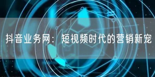 抖音业务网：短视频时代的营销新宠